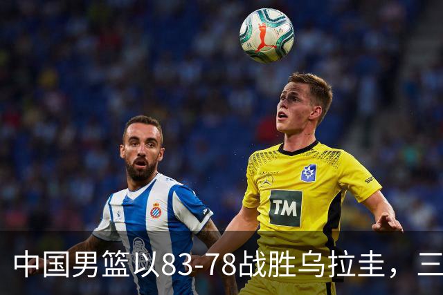 中国男篮以83-78战胜乌拉圭，三名球员表现突出